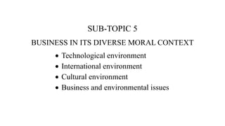 SUB-TOPIC 5
BUSINESS IN ITS DIVERSE MORAL CONTEXT
 Technological environment
 International environment
 Cultural environment
 Business and environmental issues
 