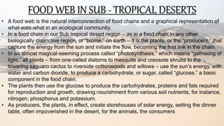 FOOD WEB IN SUB - TROPICAL DESERTS
• A food web is the natural interconnection of food chains and a graphical representation of
what-eats-what in an ecological community.
• In a food chain in our Sub tropical desert region – as in a food chain in any other
biologically distinctive region, or “biome,” on earth – it is the plants, or the “producers,” that
capture the energy from the sun and initiate the flow, becoming the first link in the chain.
• In an almost magical-seeming process called “photosynthesis,” which means “gathering of
light,” all plants – from one-celled diatoms to mesquite and creosote shrubs to the
towering saguaro cactus to riverside cottonwoods and willows – use the sun’s energy, with
water and carbon dioxide, to produce a carbohydrate, or sugar, called “glucose,” a basic
component in the food chain.
• The plants then use the glucose to produce the carbohydrates, proteins and fats required
for reproduction and growth, drawing nourishment from various soil nutrients, for instance,
nitrogen, phosphorus and potassium.
• As producers, the plants, in effect, create storehouses of solar energy, setting the dinner
table, often impoverished in the desert, for the animals, the consumers
 