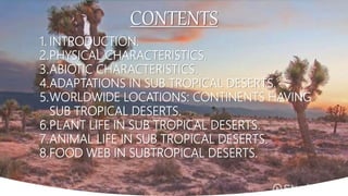 CONTENTS
1. INTRODUCTION.
2.PHYSICAL CHARACTERISTICS.
3.ABIOTIC CHARACTERISTICS.
4.ADAPTATIONS IN SUB TROPICAL DESERTS.
5.WORLDWIDE LOCATIONS: CONTINENTS HAVING
SUB TROPICAL DESERTS.
6.PLANT LIFE IN SUB TROPICAL DESERTS.
7.ANIMAL LIFE IN SUB TROPICAL DESERTS.
8.FOOD WEB IN SUBTROPICAL DESERTS.
 