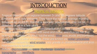INTRODUCTION
TROPICAL DESERTS:
Tropical deserts are in regions between 5- and 30-degrees latitude.
Environment is very extreme. They have the highest average monthly
temperature on Earth. Rainfall is sporadic; precipitation may not be
observed at all in a few years.
In addition to these extreme environmental and climate conditions, most
tropical deserts are covered with sand and rocks, and thus too flat and
lacking in vegetation to block out the wind. Wind may erode and transport
sand, rocks and other materials; these are known as eolian processes.
Landforms caused by wind erosion vary greatly in characteristics and size.
Representative landforms
include depressions and pans, Yardangs, inverted
topography and ventifacts.
 