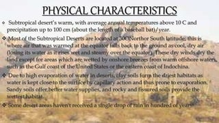 PHYSICAL CHARACTERISTICS
 Subtropical desert’s warm, with average annual temperatures above 10 C and
precipitation up to 100 cm (about the length of a baseball bat)/year.
 Most of the Subtropical Deserts are located at 30ONorthor South latitude; this is
where air that was warmed at the equator falls back to the ground as cool, dry air
(losing its water as it rises wet and steamy over the equator). These dry winds dry the
land except for areas which are wetted by onshore breezes from warm offshore waters,
such as the Gulf coast of the United States or the eastern coast of Indochina.
 Due to high evaporation of water in deserts, clay soils form the driest habitats as
water is kept close to the surface by capillary action and thus prone to evaporation.
Sandy soils offer better water supplies, and rocky and fissured soils provide the
wettest habitat.
 Some desert areas haven't received a single drop of rain in hundred of years!
 