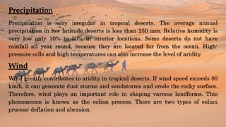 Precipitation
Precipitation is very irregular in tropical deserts. The average annual
precipitation in low latitude deserts is less than 250 mm. Relative humidity is
very low only 10% to 30% in interior locations. Some deserts do not have
rainfall all year round, because they are located far from the ocean. High-
pressure cells and high temperatures can also increase the level of aridity.
Wind
Wind greatly contributes to aridity in tropical deserts. If wind speed exceeds 80
km/h, it can generate dust storms and sandstorms and erode the rocky surface.
Therefore, wind plays an important role in shaping various landforms. This
phenomenon is known as the eolian process. There are two types of eolian
process: deflation and abrasion.
 