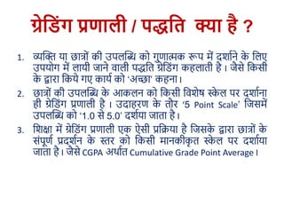 ग्रेड िंग प्रणाली / पद्धडि क्या है ?
1. व्यक्ति या छात्रों की उपलक्ति कर गुणात्मक रूप में दर्ााने के ललए
उपयरग में लायी जाने वाली पद्धलि ग्रेल ोंग कहलािी है I जैसे लकसी
के द्वारा लकये गए काया कर ‘अच्छा’ कहना I
2. छात्रों की उपलक्ति के आकलन कर लकसी लवर्ेष स्के ल पर दर्ााना
ही ग्रेल ोंग प्रणाली है I उदाहरण के िौर ‘5 Point Scale’ लजसमें
उपलक्ति कर ‘1.0 से 5.0’ दर्ाया जािा है I
3. लर्क्षा में ग्रेल ोंग प्रणाली एक ऐसी प्रलिया है लजसके द्वारा छात्रों के
सोंपूणा प्रदर्ान के स्तर कर लकसी मानकीकृ ि स्के ल पर दर्ााया
जािा है I जैसे CGPA अर्ााि Cumulative Grade Point Average I
 