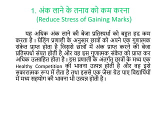 1. अोंक लाने के िनाव कर कम करना
(Reduce Stress of Gaining Marks)
यह अलिक अोंक लाने की बेजा प्रलिस्पिाा कर बहुि हद कम
करिा है I ग्रेल ोंग प्रणाली के अनुसार छात्रों कर अपने एक गुणात्मक
सोंके ि प्राप्त हरिा है लजससे छात्रों में अोंक प्राप्त करने की बेजा
प्रलिस्पिाा सोंपि हरिी है और वह इस गुणात्मक सोंके ि कर प्राप्त कर
अलिक उत्सालहि हरिा है I इस प्रणाली के अोंिगाि् छात्रों के मध्य एक
Healthy Competition की भावना उत्पन्न हरिी है और वह इसे
सकारात्मक रूप में लेिा है िर्ा इससे एक जैसा ग्रे पाए लवद्यालर्ायरों
में मध्य सहयरग की भावना भी उत्पन्न हरिी है I
 