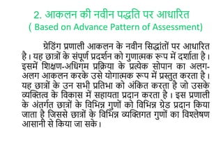 2. आकलन की नवीन पद्धलि पर आिाररि
( Based on Advance Pattern of Assessment)
ग्रेल ोंग प्रणाली आकलन के नवीन लसद्धाोंिरों पर आिाररि
है I यह छात्रों के सोंपूणा प्रदर्ान कर गुणात्मक रूप में दर्ाािा है I
इसमें लर्क्षण-अलिगम प्रलिया के प्रत्येक सरपान का अलग-
अलग आकलन करके उसे यरगात्मक रूप में प्रस्तुि करिा है I
यह छात्रों के उन सभी प्रलिभा कर अोंलकि करिा है जर उसके
व्यक्तित्व के लवकास में सहायिा प्रदान करिा है I इस प्रणाली
के अोंिगाि छात्रों के लवलभन्न गुणरों कर लवलभन्न ग्रे प्रदान लकया
जािा है लजससे छात्रों के लवलभन्न व्यक्तिगि गुणरों का लवश्लेषण
आसानी से लकया जा सके I
 