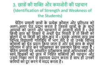 3. छात्रों की र्क्ति और कमजररी की पहचान
(Identification of Strength and Weakness of
the Students)
ग्रेल ोंग प्रणाली छात्रों के प्रत्येक कौर्ल और प्रलिभाव कर
अलग-अलग ग्रे प्रदान करिा है लजससे छात्रों के के सभी
आयामरों कर जानने और पहचानने में आसानी हरिी है I जैसे
लकसी छात् कर ललखने में अच्छी ग्रे लमलिी है िर लकसी कर
बरलने में या लकसी कर खेल-कू द में I इसके अलावा छात् जब
लवलभन्न लवद्यालयी गलिलवलि में भाग लेिे है िर उनके लवलभन्न
कौर्लरों कर ग्रे प्रदान लकया जािा है और इसे छात् के सोंपूणा
पररणाम में जरड़ कर परीक्षाफल का प्रकार्न लकया जािा है I
ग्रेल ोंग प्रणाली पर आिाररि परीक्षाफल छात्रों,अलभभावकरों और
स्वयों लर्क्षकरों कर छात् में लनलहि र्क्तियरों की पहचान और
उसमे लनखर लाने में सहायिा प्रदान करिा है सार् ही उनकी
कलमयरों कर दू र करने में मदद करिा है I
 