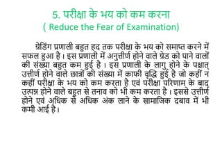 5. परीक्षा के भय कर कम करना
( Reduce the Fear of Examination)
ग्रेल ोंग प्रणाली बहुि हद िक परीक्षा के भय कर समाप्त करने में
सफल हुआ है I इस प्रणाली में अनुत्तीणा हरने वाले ग्रे कर पाने वालरों
की सोंख्या बहुि कम हुई है I इस प्रणाली के लागु हरने के पश्चाि्
उत्तीणा हरने वाले छात्रों की सोंख्या में काफी वृक्तद्ध हुई है जर कहीों न
कहीों परीक्षा के भय कर कम करिा है एवों परीक्षा पररणाम के बाद
उत्पन्न हरने वाले बहुि से िनाव कर भी कम करिा है I इससे उत्तीणा
हरने एवों अलिक से अलिक अोंक लाने के सामालजक दबाव में भी
कमी आई है I
 