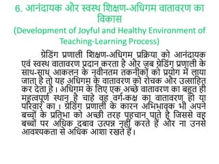 6. आनोंदायक और स्वस्र् लर्क्षण-अलिगम वािावरण का
लवकास
(Development of Joyful and Healthy Environment of
Teaching-Learning Process)
ग्रेल ोंग प्रणाली लर्क्षण-अलिगम प्रलिया कर आनोंदायक
एवों स्वस्र् वािावरण प्रदान करिा है और जब ग्रेल ोंग प्रणाली के
सार्-सार् आकलन के नवीनिम िकनीकरों कर प्रयरग में लाया
जािा है िर यह अलिगम के वािावरण कर ररचक और उत्सालहि
कर देिा है I अलिगम के ललए एक अच्छे वािावरण का बहुि ही
महत्वपूणा स्र्ान है चाहे वह वगा-कक्ष का वािावरण हर या
पररवार का I ग्रेल ोंग प्रणाली के कारन अलभभावक भी अपने
बच्रों के प्रलिभा कर अच्छी िरह पहचान पािे है लजससे वह
बच्रों पर अलिक दबाव उत्पन्न नहीों करिे हैं और ना उनसे
आवश्यकिा से अलिक आर्ा रखिे हैं I
 
