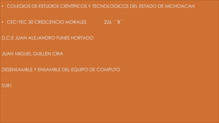 • COLEGIOS DE ESTUDIOS CIENTIFICOS Y TECNOLOGICOS DEL ESTADO DE MICHOACAN
• CECYTEC 30 CRESCENCIO MORALES 226 ´´B´´
D.C.E JUAN ALEJANDRO FUNES HORTADO
JUAN MIGUEL GUILLEN CIRA
DESENSAMBLE Y ENSAMBLE DEL EQUIPO DE COMPUTO
SUB1
 