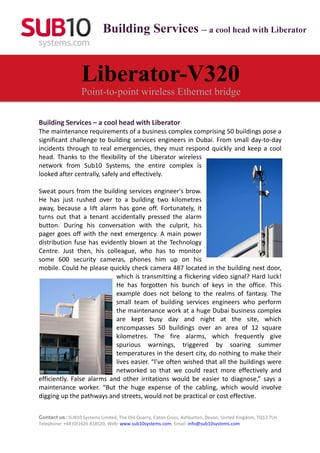 Building Services – a cool head with Liberator


                   Liberator-V320
                   Point-to-point wireless Ethernet bridge

Building Services – a cool head with Liberator
The maintenance requirements of a business complex comprising 50 buildings pose a
significant challenge to building services engineers in Dubai. From small day-to-day
incidents through to real emergencies, they must respond quickly and keep a cool
head. Thanks to the flexibility of the Liberator wireless
network from Sub10 Systems, the entire complex is
looked after centrally, safely and effectively.

Sweat pours from the building services engineer's brow.
He has just rushed over to a building two kilometres
away, because a lift alarm has gone off. Fortunately, it
turns out that a tenant accidentally pressed the alarm
button. During his conversation with the culprit, his
pager goes off with the next emergency. A main power
distribution fuse has evidently blown at the Technology
Centre. Just then, his colleague, who has to monitor
some 600 security cameras, phones him up on his
mobile. Could he please quickly check camera 487 located in the building next door,
                            which is transmitting a flickering video signal? Hard luck!
                            He has forgotten his bunch of keys in the office. This
                            example does not belong to the realms of fantasy. The
                            small team of building services engineers who perform
                            the maintenance work at a huge Dubai business complex
                            are kept busy day and night at the site, which
                            encompasses 50 buildings over an area of 12 square
                            kilometres. The fire alarms, which frequently give
                            spurious warnings, triggered by soaring summer
                            temperatures in the desert city, do nothing to make their
                            lives easier. “I've often wished that all the buildings were
                            networked so that we could react more effectively and
efficiently. False alarms and other irritations would be easier to diagnose,” says a
maintenance worker. “But the huge expense of the cabling, which would involve
digging up the pathways and streets, would not be practical or cost effective.


Contact us: SUB10 Systems Limited, The Old Quarry, Caton Cross, Ashburton, Devon, United Kingdom, TQ13 7LH.
Telephone: +44 (0)1626 818520, Web: www.sub10systems.com, Email: info@sub10systems.com
 