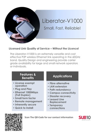 Liberator-V1000
                                                   Small, Fast, Reliable!


                                                                                                	
  
	
  
       Licensed Link Quality of Service – Without the Licence!
        The Liberator–V1000 is an extremely versatile and cost
        effective P2P wireless Ethernet link operating in the 60GHz
        band. Quality Design and engineering provide carrier
        grade availability for large and small network operators
        or individuals.
	
  

                Features &
                                                               Applications
                 Benefits
          • License exempt                              • Fibre alternative
            operation                                   • LAN extension
          • Plug and Play                               • Path redundancy
          • Ethernet 1000Mbps                           • Campus connectivity
            (Full Duplex)                               • Disaster recovery
          • Small form factor                           • Leased Line
          • Remote management                             Replacement
          • Inherently secure                           • Temporary
          • Quick to Install                              connections
                         	
  
                         	
  
                         Scan	
  The	
  QR-­‐Code	
  for	
  our	
  contact	
  information	
  
                                                                                                       	
  




                  	
  
 