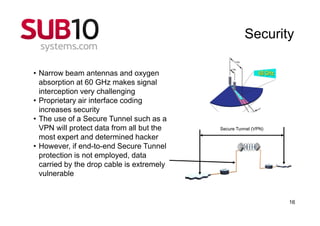 Security

• Narrow beam antennas and oxygen
  absorption at 60 GHz makes signal
  interception very challenging
• Proprietary air interface coding
  increases security
• The use of a Secure Tunnel such as a
  VPN will protect data from all but the   Secure Tunnel (VPN)

  most expert and determined hacker
• However, if end-to-end Secure Tunnel
  protection is not employed, data
  carried by the drop cable is extremely
  vulnerable


                                                                 16
 