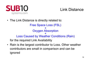 Link Distance

• The Link Distance is directly related to:
                  Free Space Loss (FSL)
                             +
                    Oxygen Absorption
                             +
        Loss Caused by Weather Conditions (Rain)
  for the required Link Availability
• Rain is the largest contributor to Loss. Other weather
  contributors are small in comparison and can be
  ignored
                                                           19
 