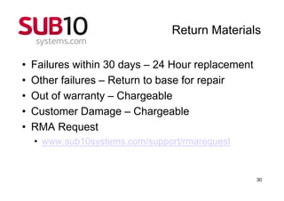 Return Materials

•   Failures within 30 days – 24 Hour replacement
•   Other failures – Return to base for repair
•   Out of warranty – Chargeable
•   Customer Damage – Chargeable
•   RMA Request
    • www.sub10systems.com/support/rmarequest


                                                    30
 