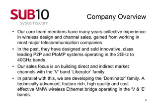 Company Overview

• Our core team members have many years collective experience
  in wireless design and channel sales, gained from working in
  most major telecommunication companies
• In the past, they have designed and sold innovative, class
  leading P2P and PtoMP systems operating in the 2GHz to
  40GHz bands
• Our sales focus is on building direct and indirect market
  channels with the ‘V’ band ‘Liberator’ family
• In parallel with this, we are developing the ‘Dominator’ family. A
  technically advanced, feature rich, high quality and cost
  effective MMW wireless Ethernet bridge operating in the ‘V & 'E'
  bands.
                                                                   4
 