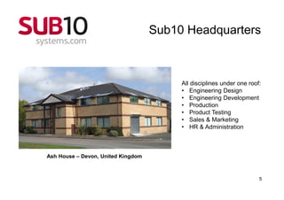 Sub10 Headquarters



                                         All disciplines under one roof:
                                         • Engineering Design
                                         • Engineering Development
                                         • Production
                                         • Product Testing
                                         • Sales & Marketing
                                         • HR & Administration



Ash House – Devon, United Kingdom



                                                                       5
 