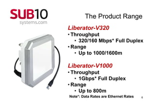 The Product Range
Liberator-V320
• Throughput
   • 320/160 Mbps* Full Duplex
• Range
   • Up to 1000/1600m

Liberator-V1000
• Throughput
   • 1Gbps* Full Duplex
• Range
   • Up to 800m
Note*: Data Rates are Ethernet Rates   6
 