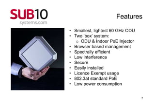 Features

• Smallest, lightest 60 GHz ODU
• Two ‘box’ system:
   o ODU & Indoor PoE Injector
• Browser based management
• Spectrally efficient
• Low interference
• Secure
• Easily installed
• Licence Exempt usage
• 802.3at standard PoE
• Low power consumption


                                  7
 