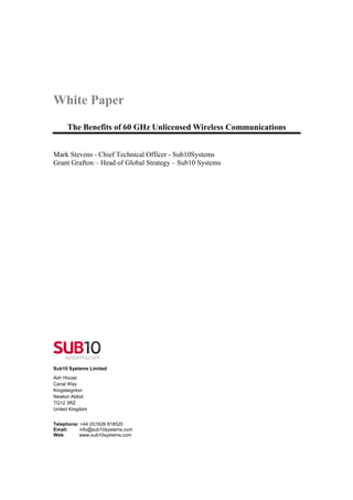 White Paper
     The Benefits of 60 GHz Unlicensed Wireless Communications


Mark Stevens - Chief Technical Officer - Sub10Systems
Grant Grafton – Head of Global Strategy – Sub10 Systems




Sub10 Systems Limited
Ash House
Canal Way
Kingsteignton
Newton Abbot
TQ12 3RZ
United Kingdom


Telephone: +44 (0)1626 818520
Email:     info@sub10systems.com
Web:      www.sub10systems.com
 