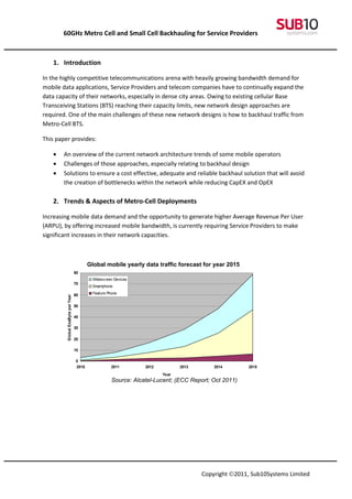 60GHz Metro Cell and Small Cell Backhauling for Service Providers



   1. Introduction

In the highly competitive telecommunications arena with heavily growing bandwidth demand for
mobile data applications, Service Providers and telecom companies have to continually expand the
data capacity of their networks, especially in dense city areas. Owing to existing cellular Base
Transceiving Stations (BTS) reaching their capacity limits, new network design approaches are
required. One of the main challenges of these new network designs is how to backhaul traffic from
Metro-Cell BTS.

This paper provides:

   •   An overview of the current network architecture trends of some mobile operators
   •   Challenges of those approaches, especially relating to backhaul design
   •   Solutions to ensure a cost effective, adequate and reliable backhaul solution that will avoid
       the creation of bottlenecks within the network while reducing CapEX and OpEX

   2. Trends & Aspects of Metro-Cell Deployments

Increasing mobile data demand and the opportunity to generate higher Average Revenue Per User
(ARPU), by offering increased mobile bandwidth, is currently requiring Service Providers to make
significant increases in their network capacities.



                                          Global mobile yearly data traffic forecast for year 2015
                                   80
                                            Widescreen Devices
                                   70
                                            Smartphone

                                   60       Feature Phone
         Global ExaByte per Year




                                   50

                                   40

                                   30

                                   20

                                   10

                                   0
                                   2010               2011        2012          2013       2014        2015
                                                                         Year
                                                      Source: Alcatel-Lucent; (ECC Report; Oct 2011)




                                                                                       Copyright ©2011, Sub10Systems Limited
 