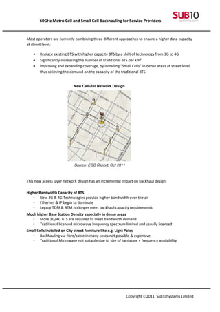 60GHz Metro Cell and Small Cell Backhauling for Service Providers



Most operators are currently combining three different approaches to ensure a higher data capacity
at street level:

   •   Replace existing BTS with higher capacity BTS by a shift of technology from 3G to 4G
   •   Significantly increasing the number of traditional BTS per km²
   •   Improving and expanding coverage, by installing “Small Cells” in dense areas at street level,
       thus relieving the demand on the capacity of the traditional BTS


                           New Cellular Network Design




                            Source: ECC Report; Oct 2011
                           20112011


This new access layer network design has an incremental impact on backhaul design:

Higher Bandwidth Capacity of BTS
    • New 3G & 4G Technologies provide higher bandwidth over the air
    • Ethernet & IP begin to dominate
    • Legacy TDM & ATM no longer meet backhaul capacity requirements
Much higher Base Station Density especially in dense areas
   • More 3G/4G BTS are required to meet bandwidth demand
   • Traditional licensed microwave frequency spectrum limited and usually licensed
Small Cells installed on City street furniture like e.g. Light Poles
   • Backhauling via fibre/cable in many cases not possible & expensive
   • Traditional Microwave not suitable due to size of hardware + frequency availability




                                                            Copyright ©2011, Sub10Systems Limited
 