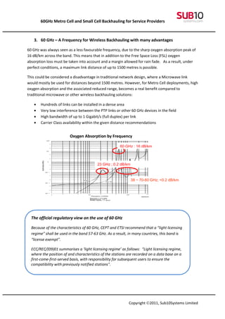 60GHz Metro Cell and Small Cell Backhauling for Service Providers



   3. 60 GHz – A Frequency for Wireless Backhauling with many advantages

60 GHz was always seen as a less favourable frequency, due to the sharp oxygen absorption peak of
16 dB/km across the band. This means that in addition to the Free Space Loss (FSL) oxygen
absorption loss must be taken into account and a margin allowed for rain fade. As a result, under
perfect conditions, a maximum link distance of up to 1500 metres is possible.

This could be considered a disadvantage in traditional network design, where a Microwave link
would mostly be used for distances beyond 1500 metres. However, for Metro Cell deployments, high
oxygen absorption and the associated reduced range, becomes a real benefit compared to
traditional microwave or other wireless backhauling solutions:

   •   Hundreds of links can be installed in a dense area
   •   Very low interference between the PTP links or other 60 GHz devices in the field
   •   High bandwidth of up to 1 Gigabit/s (full duplex) per link
   •   Carrier Class availability within the given distance recommendations


                         Oxygen Absorption by Frequency

                                                       60 GHz ; 16 dB/km



                                         23 GHz ; 0.2 dB/km



                                                              38 ~ 70-80 GHz; <0.2 dB/km




  The official regulatory view on the use of 60 GHz

  Because of the characteristics of 60 GHz, CEPT and ETSI recommend that a “light licensing
  regime” shall be used in the band 57-63 GHz. As a result, in many countries, this band is
  “license exempt”.

  ECC/REC/(09)01 summarises a ‘light licensing regime’ as follows: “Light licensing regime,
  where the position of and characteristics of the stations are recorded on a data base on a
  first-come-first-served basis, with responsibility for subsequent users to ensure the
  compatibility with previously notified stations”.




                                                            Copyright ©2011, Sub10Systems Limited
 