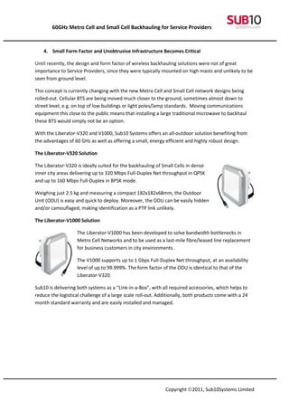 60GHz Metro Cell and Small Cell Backhauling for Service Providers



    4. Small Form Factor and Unobtrusive Infrastructure Becomes Critical

Until recently, the design and form factor of wireless backhauling solutions were not of great
importance to Service Providers, since they were typically mounted on high masts and unlikely to be
seen from ground level.

This concept is currently changing with the new Metro Cell and Small Cell network designs being
rolled-out. Cellular BTS are being moved much closer to the ground, sometimes almost down to
street level, e.g. on top of low buildings or light poles/lamp standards. Moving communications
equipment this close to the public means that installing a large traditional microwave to backhaul
these BTS would simply not be an option.

With the Liberator-V320 and V1000, Sub10 Systems offers an all-outdoor solution benefiting from
the advantages of 60 GHz as well as offering a small, energy efficient and highly robust design.

The Liberator-V320 Solution

The Liberator-V320 is ideally suited for the backhauling of Small Cells in dense
inner city areas delivering up to 320 Mbps Full-Duplex Net throughput in QPSK
and up to 160 Mbps Full-Duplex in BPSK mode.

Weighing just 2.5 kg and measuring a compact 182x182x68mm, the Outdoor
Unit (ODU) is easy and quick to deploy. Moreover, the ODU can be easily hidden
and/or camouflaged, making identification as a PTP link unlikely.

The Liberator-V1000 Solution

                    The Liberator-V1000 has been developed to solve bandwidth bottlenecks in
                    Metro Cell Networks and to be used as a last-mile fibre/leased line replacement
                    for business customers in city environments.

                    The V1000 supports up to 1 Gbps Full-Duplex Net throughput, at an availability
                    level of up to 99.999%. The form factor of the ODU is identical to that of the
                    Liberator-V320.

Sub10 is delivering both systems as a “Link-in-a-Box”, with all required accessories, which helps to
reduce the logistical challenge of a large scale roll-out. Additionally, both products come with a 24
month standard warranty and are easily installed and managed.




                                                              Copyright ©2011, Sub10Systems Limited
 