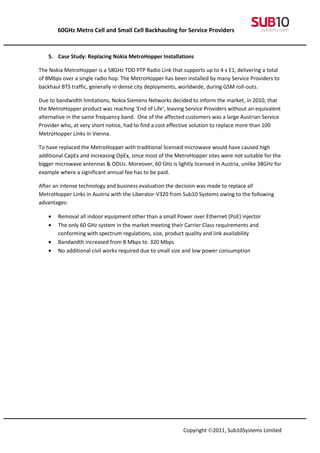 60GHz Metro Cell and Small Cell Backhauling for Service Providers



   5. Case Study: Replacing Nokia MetroHopper Installations

The Nokia MetroHopper is a 58GHz TDD PTP Radio Link that supports up to 4 x E1, delivering a total
of 8Mbps over a single radio hop. The MetroHopper has been installed by many Service Providers to
backhaul BTS traffic, generally in dense city deployments, worldwide, during GSM roll-outs.

Due to bandwidth limitations, Nokia Siemens Networks decided to inform the market, in 2010, that
the MetroHopper product was reaching ‘End of Life’, leaving Service Providers without an equivalent
alternative in the same frequency band. One of the affected customers was a large Austrian Service
Provider who, at very short notice, had to find a cost effective solution to replace more than 100
MetroHopper Links in Vienna.

To have replaced the MetroHopper with traditional licensed microwave would have caused high
additional CapEx and increasing OpEx, since most of the MetroHopper sites were not suitable for the
bigger microwave antennas & ODUs. Moreover, 60 GHz is lightly licensed in Austria, unlike 38GHz for
example where a significant annual fee has to be paid.

After an intense technology and business evaluation the decision was made to replace all
MetroHopper Links in Austria with the Liberator-V320 from Sub10 Systems owing to the following
advantages:

   •   Removal all indoor equipment other than a small Power over Ethernet (PoE) injector
   •   The only 60 GHz system in the market meeting their Carrier Class requirements and
       conforming with spectrum regulations, size, product quality and link availability
   •   Bandwidth increased from 8 Mbps to 320 Mbps
   •   No additional civil works required due to small size and low power consumption




                                                           Copyright ©2011, Sub10Systems Limited
 