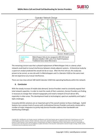 60GHz Metro Cell and Small Cell Backhauling for Service Providers




The remaining concern was that a phased replacement of MetroHopper links in a dense urban
network could lead to mutual interference between closely adjacent systems. A theoretical study by
a spectrum analyst predicted this would not be an issue. After the first roll-out, this study was
proven to be correct, as one site with 5 x MetroHoppers and 3 x Liberator-V320 on the same mast
did not experience any mutual interference.

There are now close almost 100 Sub10 Liberator-V320 links operating faultlessly within the network.

      6. Conclusion

With the steady increase of mobile data demand, Service Providers need to constantly expand their
total network capacities. In order to meet the needs of their customers, Service Providers are finding
it necessary to change their network topography and install a network of much denser BTS,
especially in urban areas. This development leads to technological, spectrum availability and CapEx /
OpEx challenges.

Innovative 60 GHz solutions are an important part of the overall solution to these challenges. Sub10
Systems has a proven track of success with multinational Service Providers and works closely with a
number of major integrators to jointly help Service Providers address their bandwidth and
backhauling challenges.




Copyright 2011, Sub10Systems Ltd. All rights reserved. Sub10Systems and the Sub10 Systems logo are registered trademarks of Sub10 Systems Ltd. in the
United Kingdom and other countries. All other trademarks, service marks, registered trademarks, or registered service marks in this document are the
property of Sub10 Systems or their respective owners. All specifications are subject to change without notice. Sub10 Systems assumes no responsibility for
any inaccuracies in this document or for any obligation to update information in this document. Sub10 Systems reserves the right to change, modify, transfer,
or otherwise revise this publication without notice.




                                                                                              Copyright ©2011, Sub10Systems Limited
 