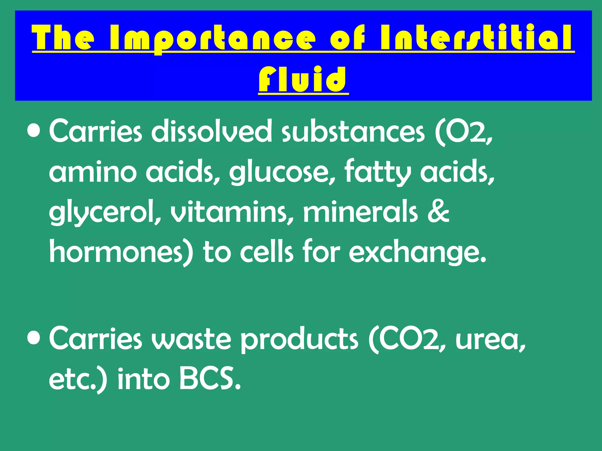 The Importance of Interstitial
                  Fluid
• Carries dissolved substances (O2,
  amino acids, glucose, fatty acids,
  glycerol, vitamins, minerals &
  hormones) to cells for exchange.

• Carries waste products (CO2, urea,
  etc.) into BCS.
 
