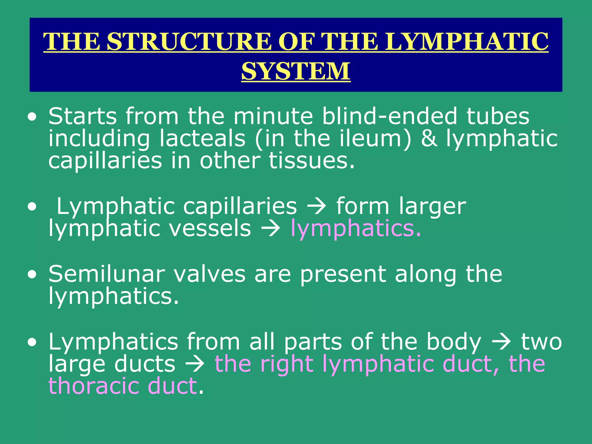 THE STRUCTURE OF THE LYMPHATIC
            SYSTEM
• Starts from the minute blind-ended tubes
  including lacteals (in the ileum) & lymphatic
  capillaries in other tissues.
• Lymphatic capillaries  form larger
  lymphatic vessels  lymphatics.
• Semilunar valves are present along the
  lymphatics.
• Lymphatics from all parts of the body  two
  large ducts  the right lymphatic duct, the
  thoracic duct.
 