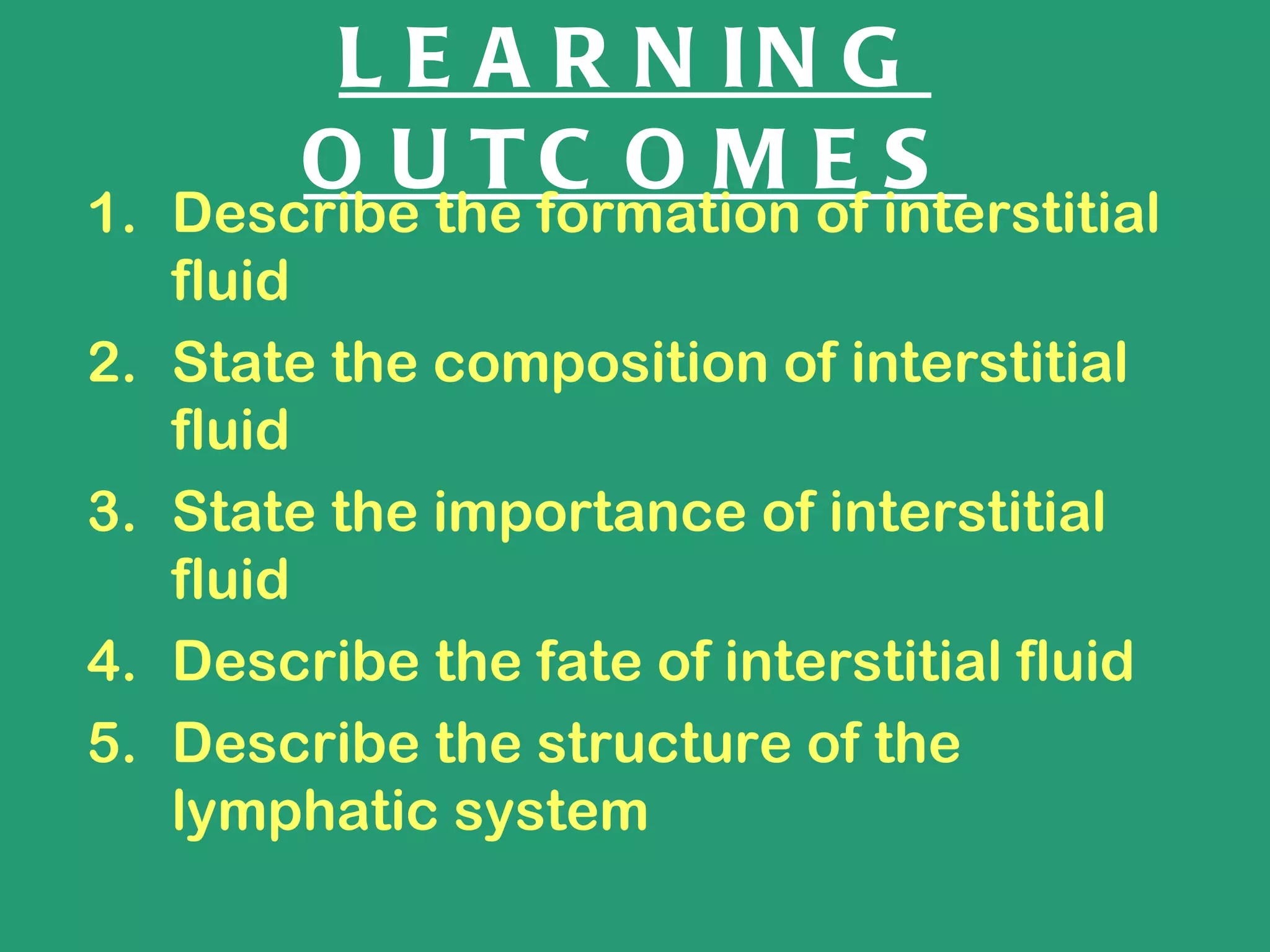 L E A R N IN G
        O U TC O M E S
1. Describe the formation of interstitial
   fluid
2. State the composition of interstitial
   fluid
3. State the importance of interstitial
   fluid
4. Describe the fate of interstitial fluid
5. Describe the structure of the
   lymphatic system
 