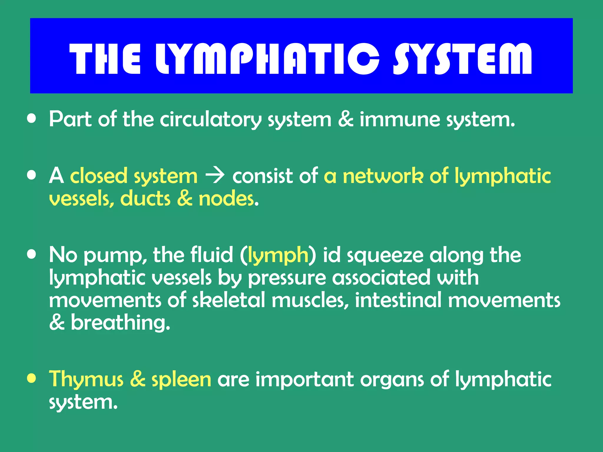 THE LYMPHATIC SYSTEM
• Part of the circulatory system & immune system.

• A closed system  consist of a network of lymphatic
  vessels, ducts & nodes.

• No pump, the fluid (lymph) id squeeze along the
  lymphatic vessels by pressure associated with
  movements of skeletal muscles, intestinal movements
  & breathing.

• Thymus & spleen are important organs of lymphatic
  system.
 