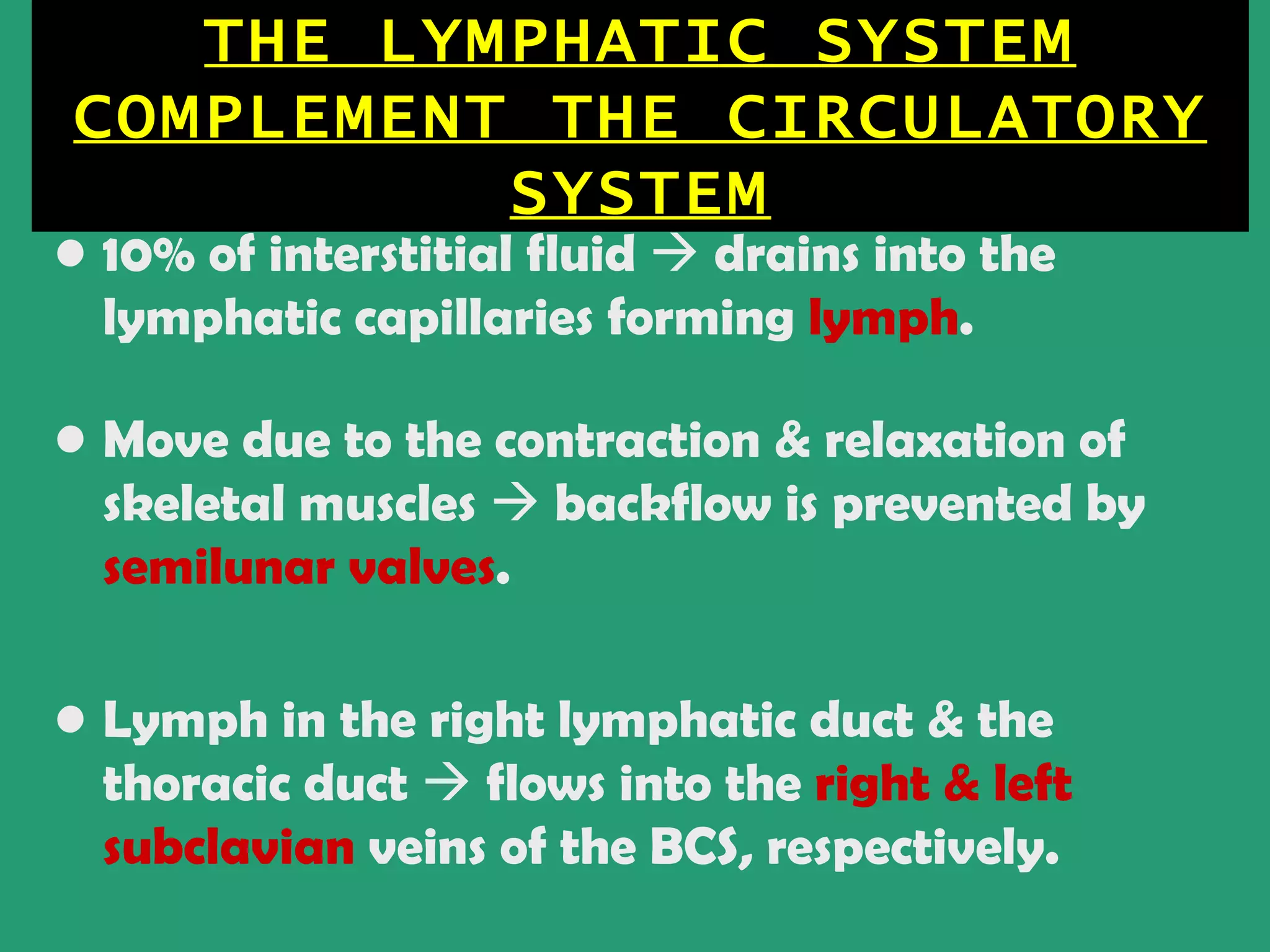 THE LYMPHATIC SYSTEM
COMPLEMENT THE CIRCULATORY
          SYSTEM
• 10% of interstitial fluid  drains into the
  lymphatic capillaries forming lymph.

• Move due to the contraction & relaxation of
  skeletal muscles  backflow is prevented by
  semilunar valves.

• Lymph in the right lymphatic duct & the
  thoracic duct  flows into the right & left
  subclavian veins of the BCS, respectively.
 