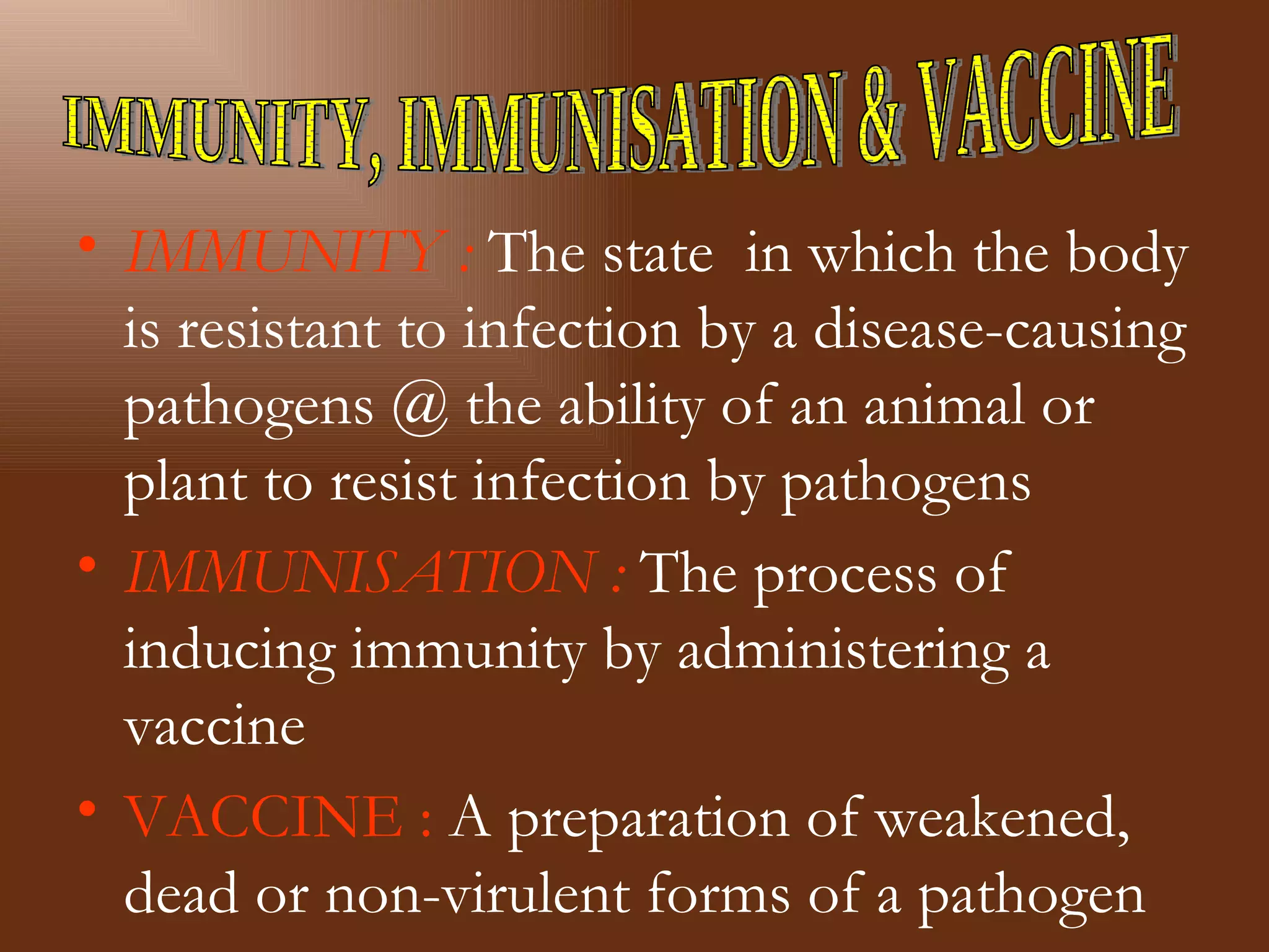 • IMMUNITY : The state in which the body
  is resistant to infection by a disease-causing
  pathogens @ the ability of an animal or
  plant to resist infection by pathogens
• IMMUNISATION : The process of
  inducing immunity by administering a
  vaccine
• VACCINE : A preparation of weakened,
  dead or non-virulent forms of a pathogen
 