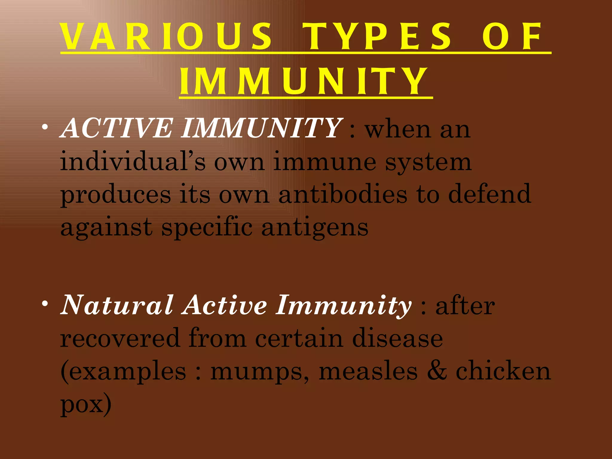 V A R IO U S T YP E S O F
        IM M U N IT Y
• ACTIVE IMMUNITY : when an
  individual’s own immune system
  produces its own antibodies to defend
  against specific antigens

• Natural Active Immunity : after
  recovered from certain disease
  (examples : mumps, measles & chicken
  pox)
 