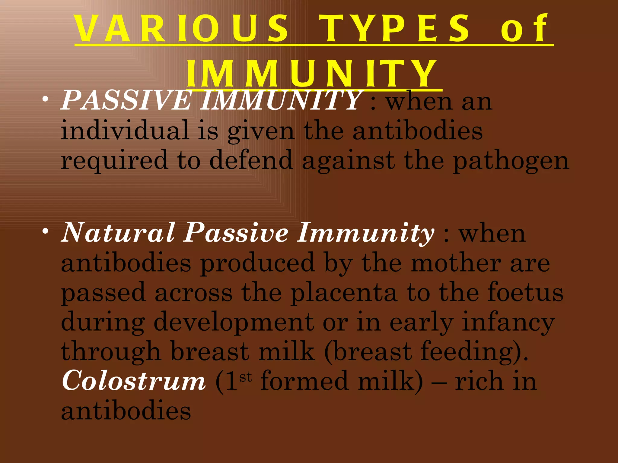 V A R IO U S T YP E S o f
         IM M U N IT Y
• PASSIVE IMMUNITY : when an
  individual is given the antibodies
  required to defend against the pathogen

• Natural Passive Immunity : when
  antibodies produced by the mother are
  passed across the placenta to the foetus
  during development or in early infancy
  through breast milk (breast feeding).
  Colostrum (1st formed milk) – rich in
  antibodies
 