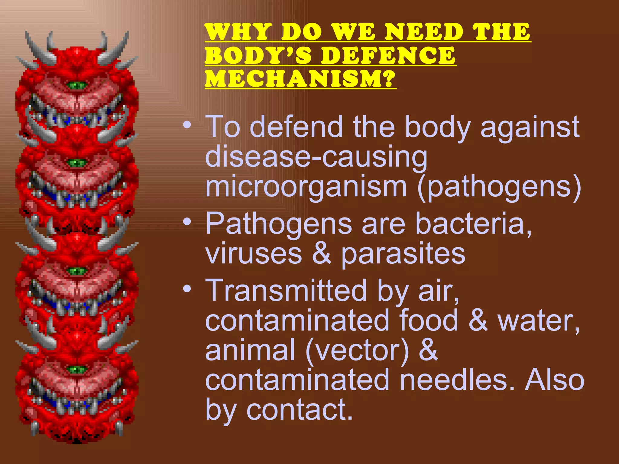 WHY DO WE NEED THE
 BODY’S DEFENCE
 MECHANISM?

• To defend the body against
  disease-causing
  microorganism (pathogens)
• Pathogens are bacteria,
  viruses & parasites
• Transmitted by air,
  contaminated food & water,
  animal (vector) &
  contaminated needles. Also
  by contact.
 