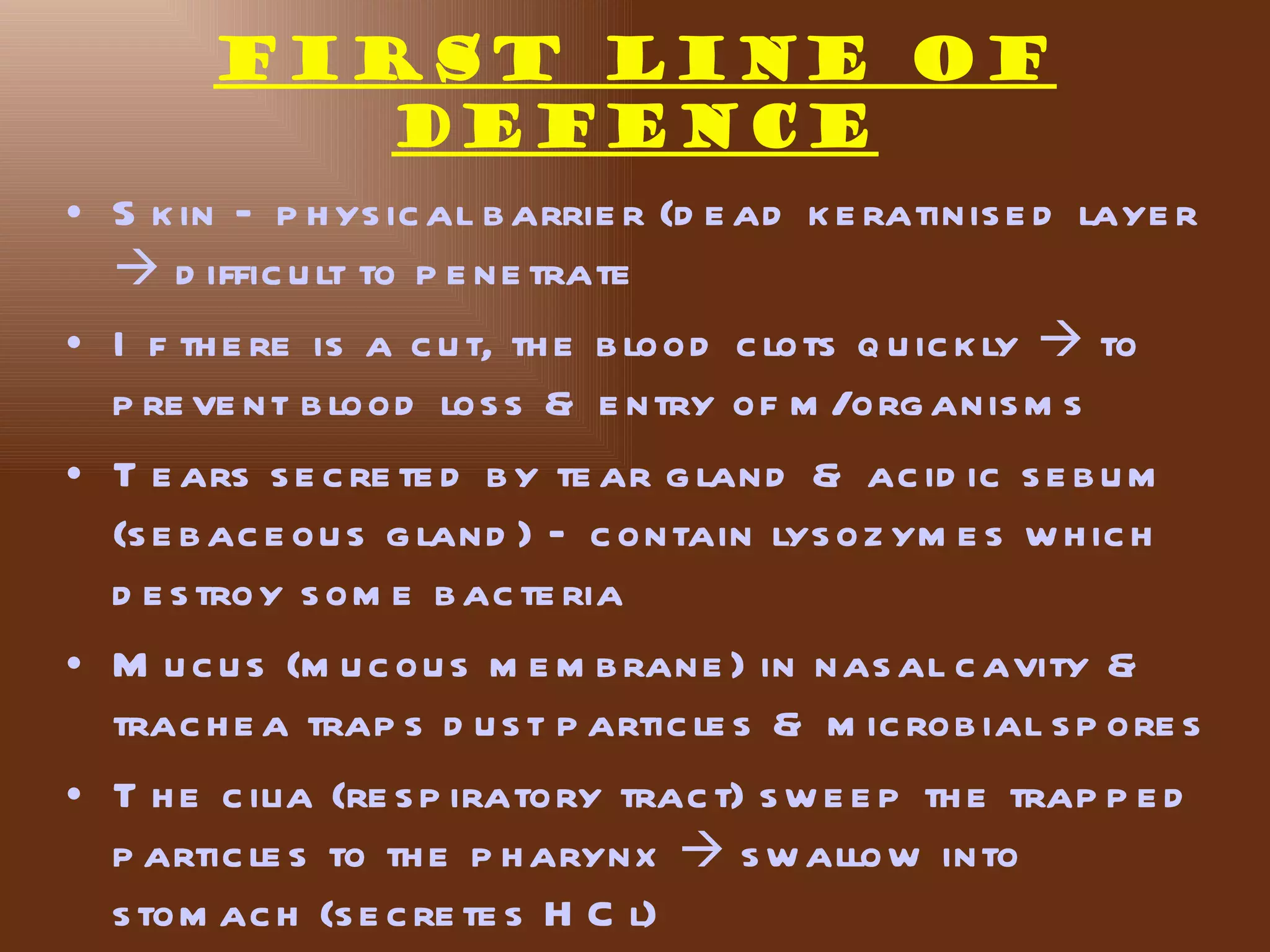 FIRST LINE of
           DEFENCE
• S k in – p h ys ic al b arrie r (d e ad k e ratinis e d laye r
   d iffic u lt to p e ne trate
• I f th e re is a c u t, th e b lood c lots q u ic k ly  to
  p re ve nt b lood los s & e ntry of m /org anis m s
• T e ars s e c re te d b y te ar g land & ac id ic s e b u m
  (s e b ac e ou s g land ) – c ontain lys oz ym e s w h ic h
  d e s troy s om e b ac te ria
• M u c u s (m u c ou s m e m b rane ) in nas al c avity &
  trac h e a trap s d u s t p artic le s & m ic rob ial s p ore s
• T h e c ilia (re s p iratory trac t) s w e e p th e trap p e d
  p artic le s to th e p h arynx  s w allow into
  s tom ac h (s e c re te s H C l)
 