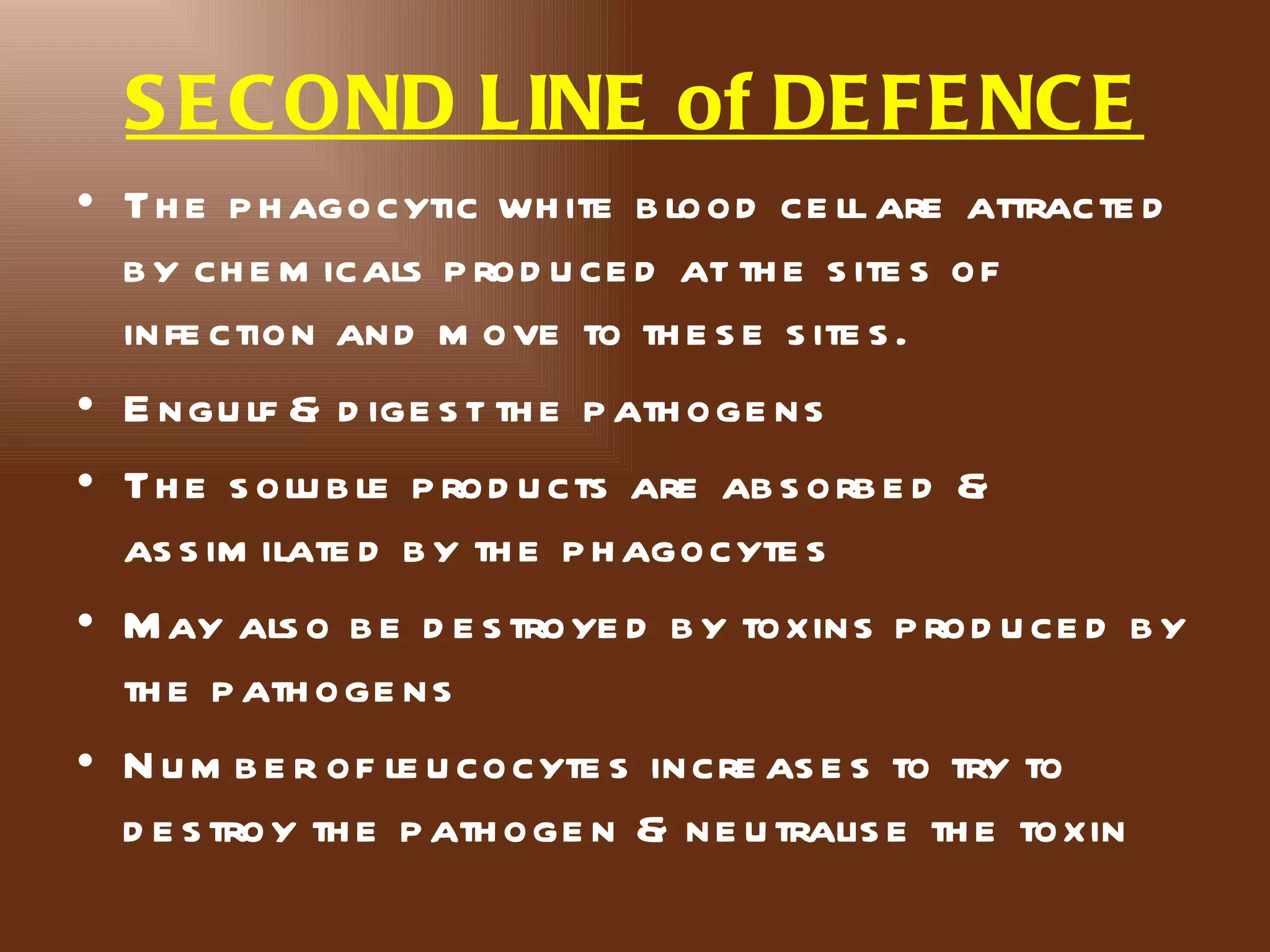 S E C OND LINE of DE FE NC E
• Th e p h agocytic wh ite b lood ce ll are attracte d
  b y ch e m icals p rod u ce d at th e s ite s of
  infe ction and m ove to th e s e s ite s .
• E ngu lf & d ige s t th e p ath oge ns
• Th e s olu b le p rod u cts are ab s orb e d &
  as s im ilate d b y th e p h agocyte s
• M ay als o b e d e s troye d b y toxins p rod u ce d b y
  th e p ath oge ns
• N u m b e r of le u cocyte s incre as e s to try to
  d e s troy th e p ath oge n & ne u tralis e th e toxin
 