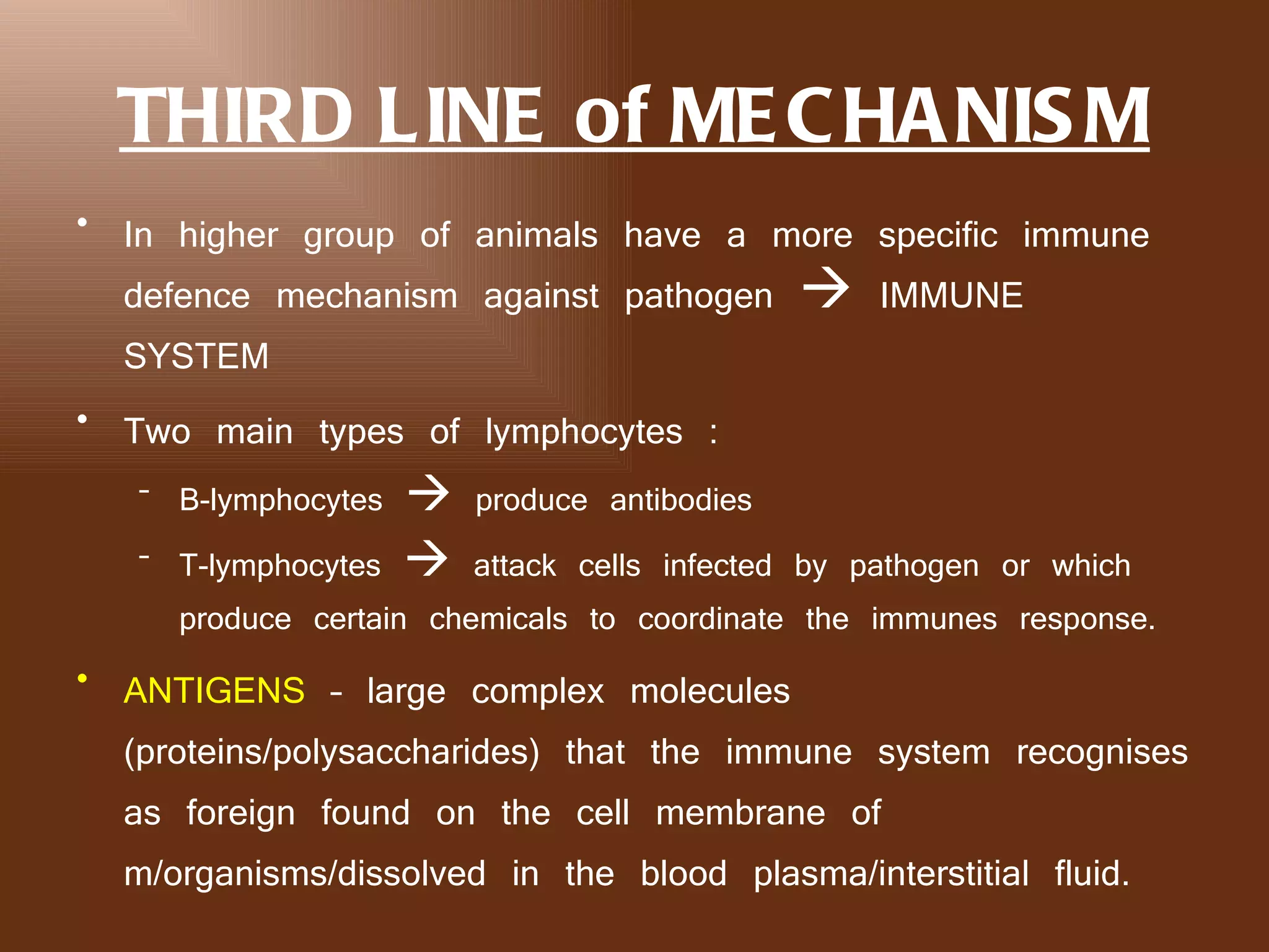 THIRD LINE of ME C HA NIS M
• In higher group of animals have a more specific immune
  defence mechanism against pathogen  IMMUNE
  SYSTEM
• Two main types of lymphocytes :
   – B-lymphocytes  produce antibodies
   – T-lymphocytes  attack cells infected by pathogen or which
     produce certain chemicals to coordinate the immunes response.
• ANTIGENS – large complex molecules
  (proteins/polysaccharides) that the immune system recognises
  as foreign found on the cell membrane of
  m/organisms/dissolved in the blood plasma/interstitial fluid.
 