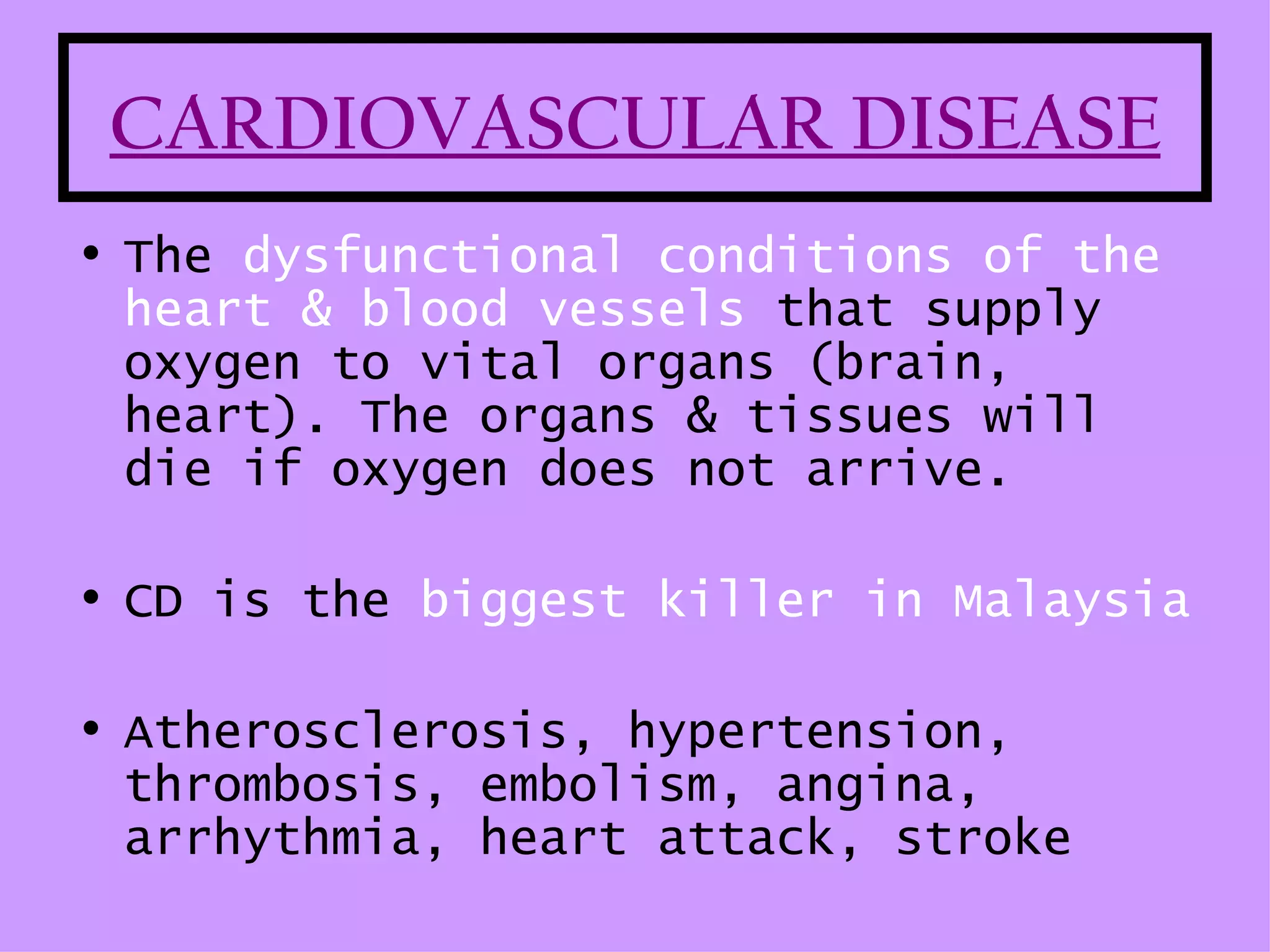 CARDIOVASCULAR DISEASE
• The dysfunctional conditions of the
  heart & blood vessels that supply
  oxygen to vital organs (brain,
  heart). The organs & tissues will
  die if oxygen does not arrive.

• CD is the biggest killer in Malaysia

• Atherosclerosis, hypertension,
  thrombosis, embolism, angina,
  arrhythmia, heart attack, stroke
 
