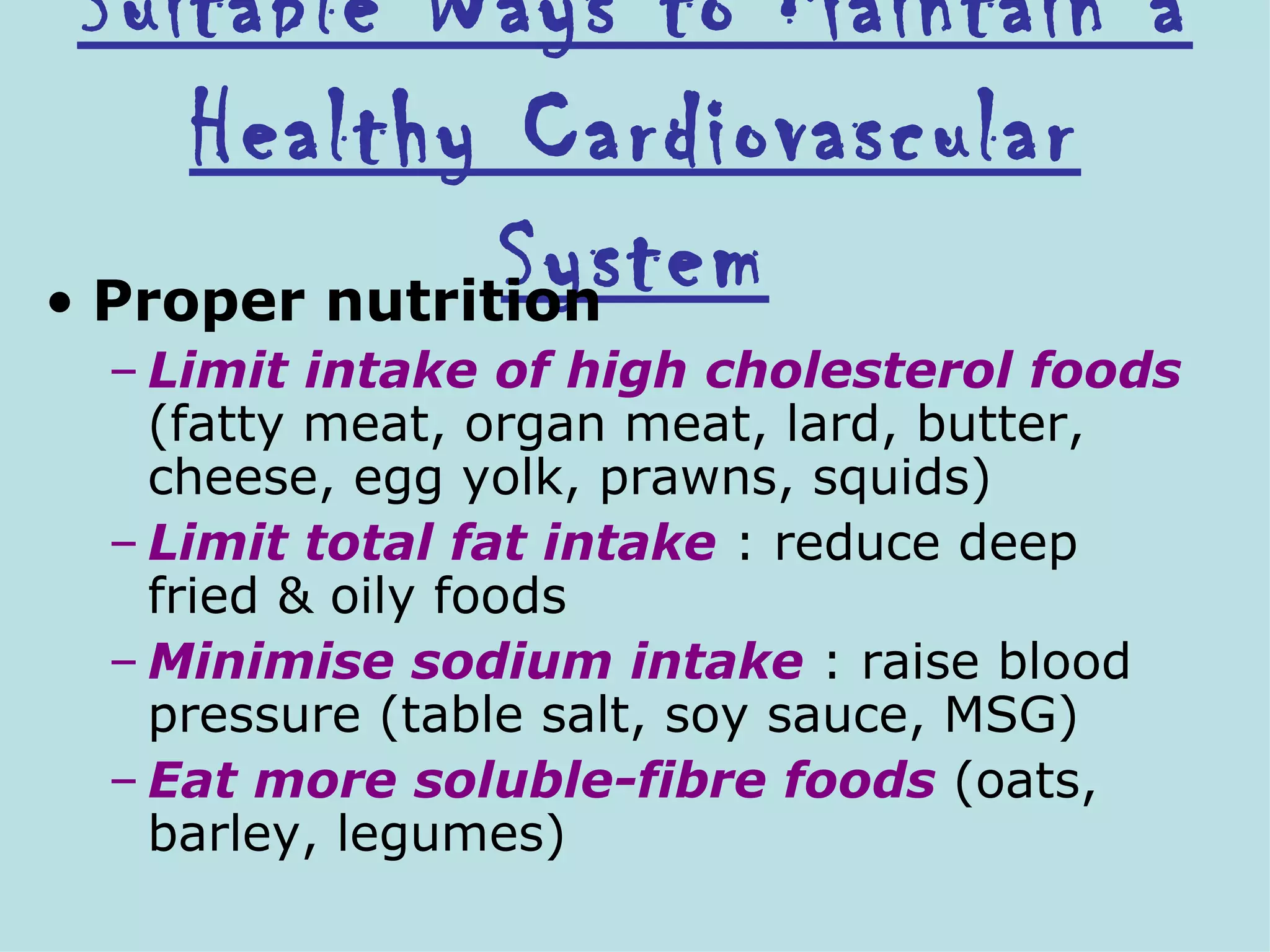 Suitable Ways to Maintain a
     Healthy Cardiovascular
               System
• Proper nutrition
 – Limit intake of high cholesterol foods
   (fatty meat, organ meat, lard, butter,
   cheese, egg yolk, prawns, squids)
 – Limit total fat intake : reduce deep
   fried & oily foods
 – Minimise sodium intake : raise blood
   pressure (table salt, soy sauce, MSG)
 – Eat more soluble-fibre foods (oats,
   barley, legumes)
 
