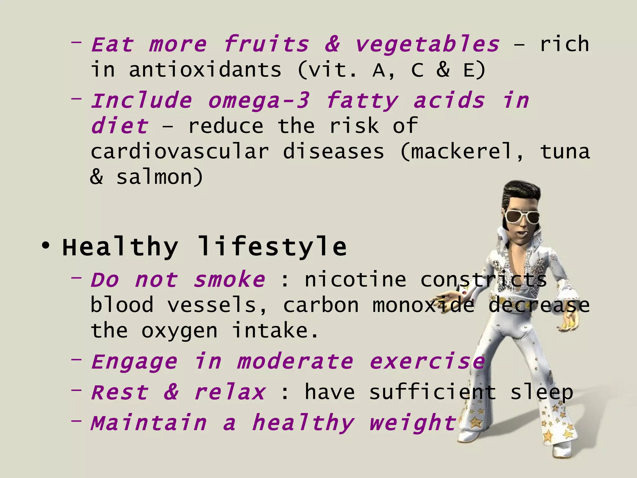 – Eat more fruits & vegetables – rich
   in antioxidants (vit. A, C & E)
 – Include omega-3 fatty acids in
   diet – reduce the risk of
   cardiovascular diseases (mackerel, tuna
   & salmon)


• Healthy lifestyle
 – Do not smoke : nicotine constricts
   blood vessels, carbon monoxide decrease
   the oxygen intake.
 – Engage in moderate exercise
 – Rest & relax : have sufficient sleep
 – Maintain a healthy weight
 