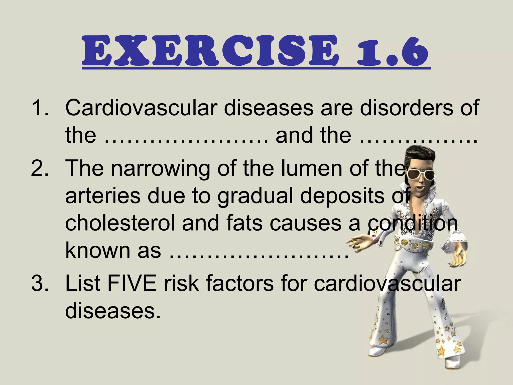 EXERCISE 1.6
1. Cardiovascular diseases are disorders of
   the …………………. and the …………….
2. The narrowing of the lumen of the
   arteries due to gradual deposits of
   cholesterol and fats causes a condition
   known as ……………………
3. List FIVE risk factors for cardiovascular
   diseases.
 