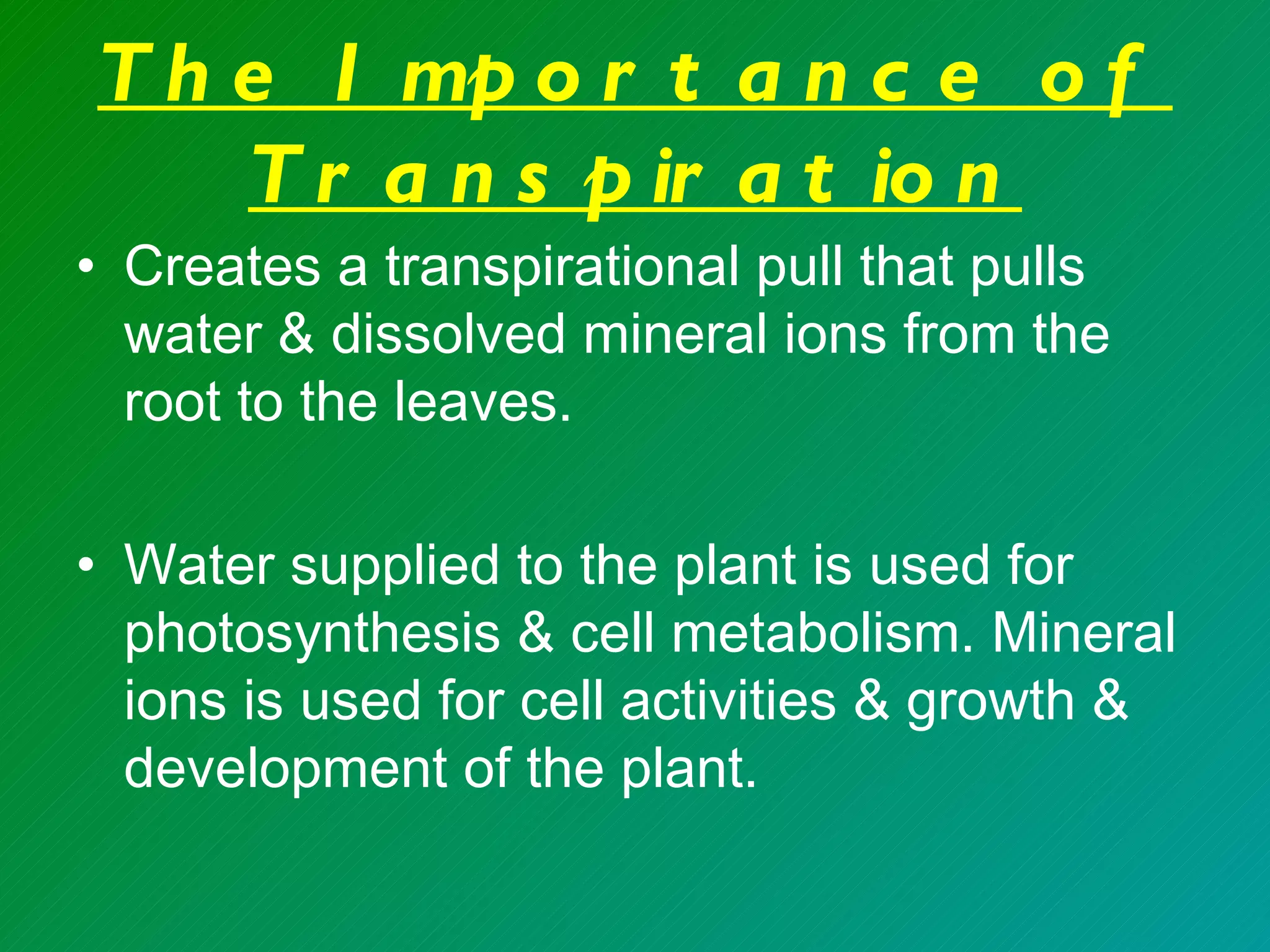 T h e I mp o r t a n c e o f
    T r a n s p ir a t io n
• Creates a transpirational pull that pulls
  water & dissolved mineral ions from the
  root to the leaves.

• Water supplied to the plant is used for
  photosynthesis & cell metabolism. Mineral
  ions is used for cell activities & growth &
  development of the plant.
 