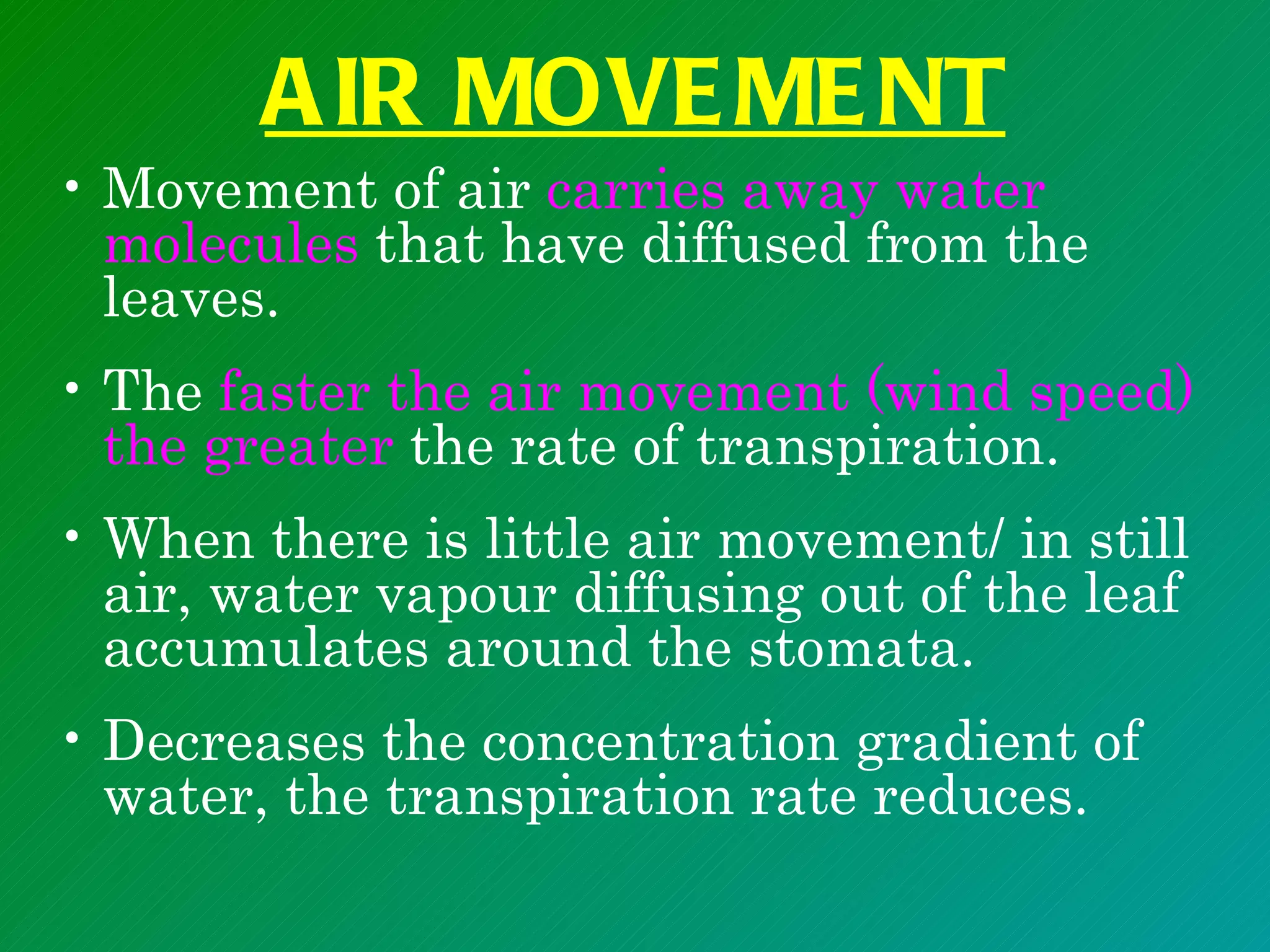 A IR MOVE ME NT
• Movement of air carries away water
  molecules that have diffused from the
  leaves.
• The faster the air movement (wind speed)
  the greater the rate of transpiration.
• When there is little air movement/ in still
  air, water vapour diffusing out of the leaf
  accumulates around the stomata.
• Decreases the concentration gradient of
  water, the transpiration rate reduces.
 