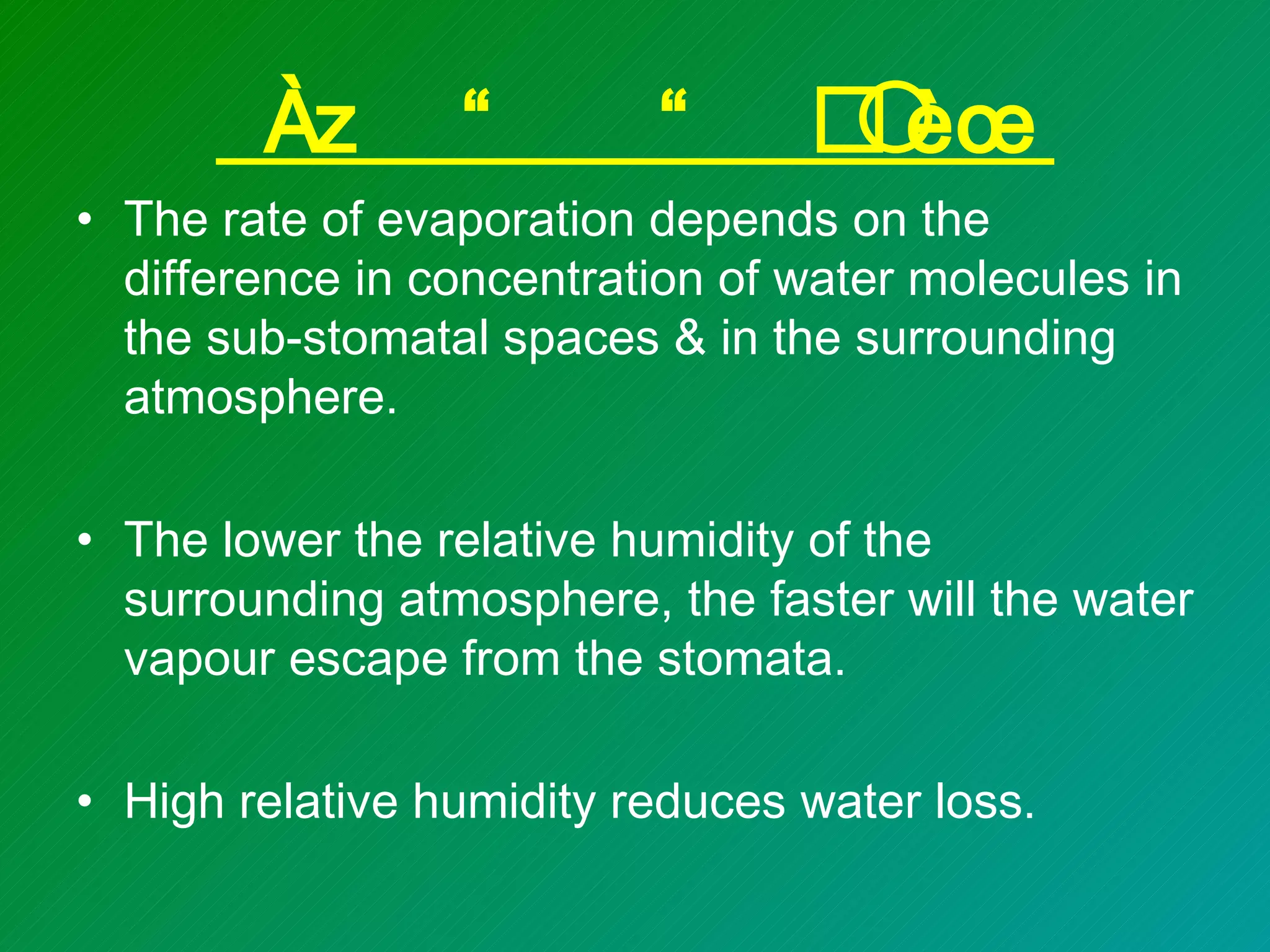 ð ^
• The rate of evaporation depends on the
  difference in concentration of water molecules in
  the sub-stomatal spaces & in the surrounding
  atmosphere.

• The lower the relative humidity of the
  surrounding atmosphere, the faster will the water
  vapour escape from the stomata.

• High relative humidity reduces water loss.
 