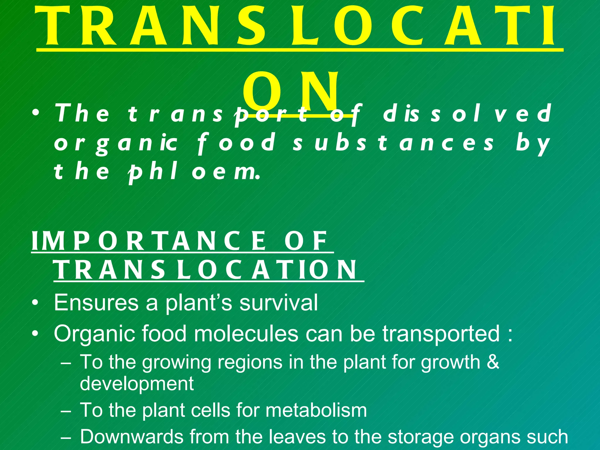 TR A N S L O C A TI
                   ON
• T h e t r a n s p o r t o f d is s o l v e d
  o r g a n ic f o o d s u b s t a n c e s b y
  t h e p h l o e m.

IM P O R T A N C E O F
 T R A N S L O C A T IO N
• Ensures a plant’s survival
• Organic food molecules can be transported :
  – To the growing regions in the plant for growth &
    development
  – To the plant cells for metabolism
  – Downwards from the leaves to the storage organs such
 