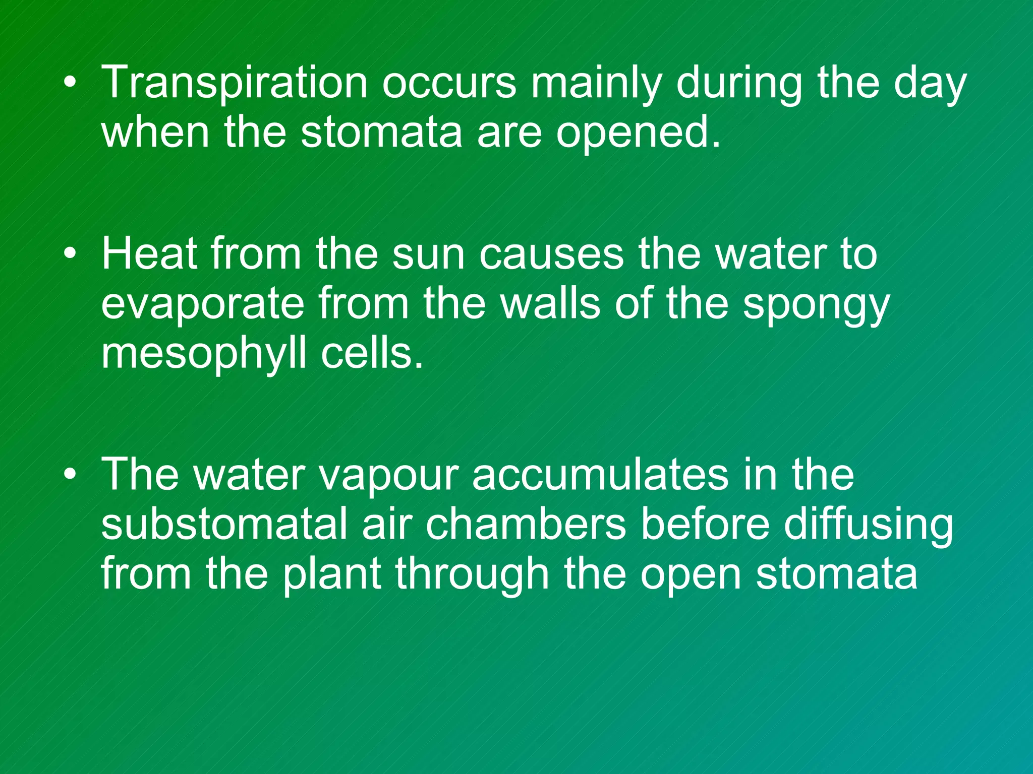 • Transpiration occurs mainly during the day
  when the stomata are opened.

• Heat from the sun causes the water to
  evaporate from the walls of the spongy
  mesophyll cells.

• The water vapour accumulates in the
  substomatal air chambers before diffusing
  from the plant through the open stomata
 
